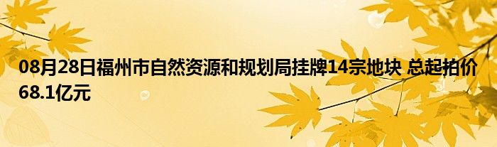 08月28日福州市自然资源和规划局挂牌14宗地块 总起拍价68.1亿元