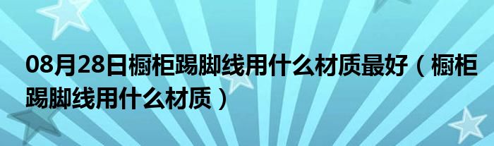 08月28日橱柜踢脚线用什么材质最好（橱柜踢脚线用什么材质）