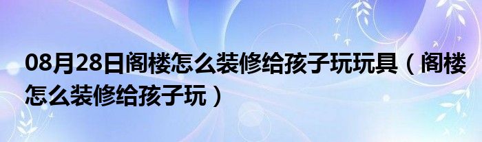 08月28日阁楼怎么装修给孩子玩玩具（阁楼怎么装修给孩子玩）