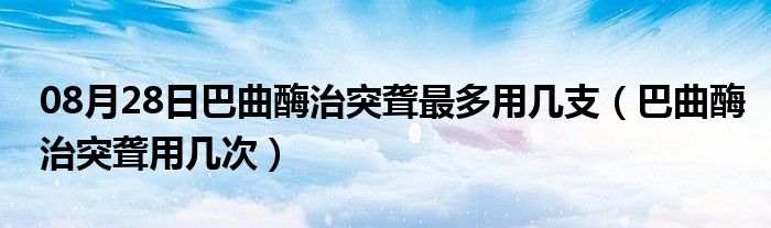 08月28日巴曲酶治突聋最多用几支（巴曲酶治突聋用几次）