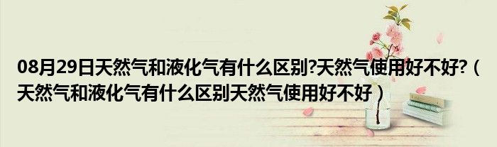 08月29日天然气和液化气有什么区别?天然气使用好不好?（天然气和液化气有什么区别天然气使用好不好）