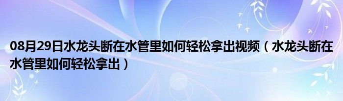 08月29日水龙头断在水管里如何轻松拿出视频（水龙头断在水管里如何轻松拿出）