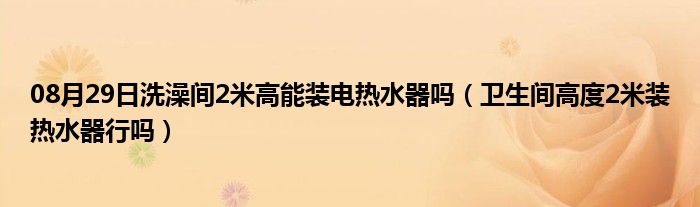 08月29日洗澡间2米高能装电热水器吗（卫生间高度2米装热水器行吗）