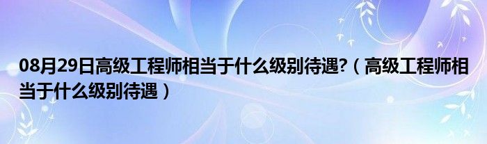 08月29日高级工程师相当于什么级别待遇?（高级工程师相当于什么级别待遇）