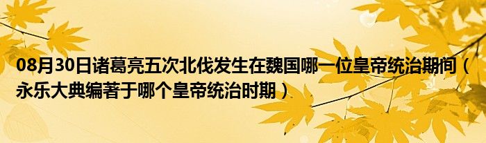 08月30日诸葛亮五次北伐发生在魏国哪一位皇帝统治期间（永乐大典编著于哪个皇帝统治时期）