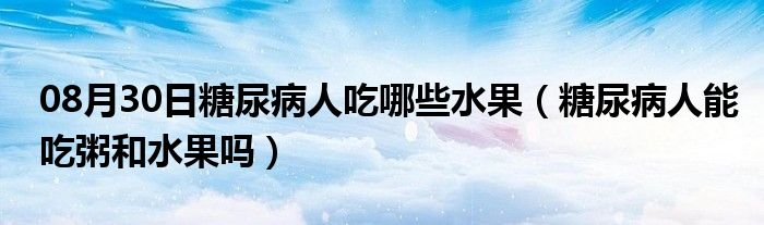 08月30日糖尿病人吃哪些水果（糖尿病人能吃粥和水果吗）