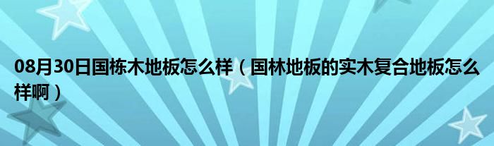 08月30日国栋木地板怎么样（国林地板的实木复合地板怎么样啊）