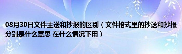 08月30日文件主送和抄报的区别（文件格式里的抄送和抄报分别是什么意思 在什么情况下用）