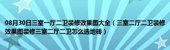 08月30日三室一厅二卫装修效果图大全（三室二厅二卫装修效果图装修三室二厅二卫怎么选地砖）