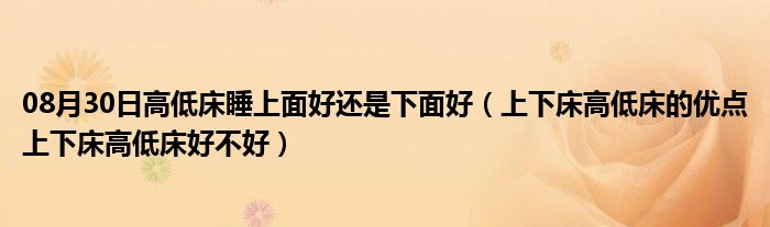 08月30日高低床睡上面好还是下面好（上下床高低床的优点上下床高低床好不好）