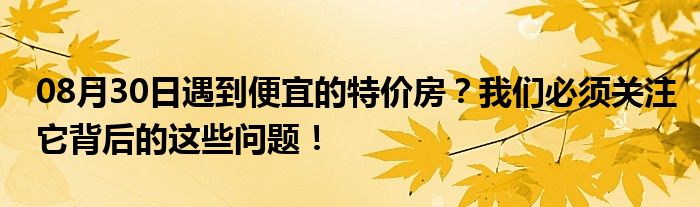 08月30日遇到便宜的特价房？我们必须关注它背后的这些问题！