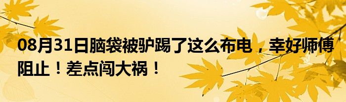 08月31日脑袋被驴踢了这么布电，幸好师傅阻止！差点闯大祸！