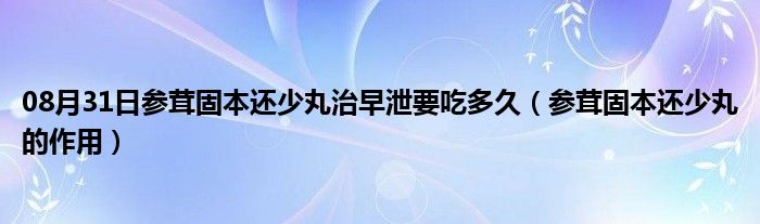 08月31日参茸固本还少丸治早泄要吃多久（参茸固本还少丸的作用）