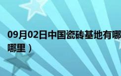 09月02日中国瓷砖基地有哪些（中国主要陶瓷砖生产基地在哪里）