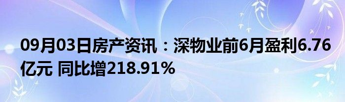 09月03日房产资讯：深物业前6月盈利6.76亿元 同比增218.91%