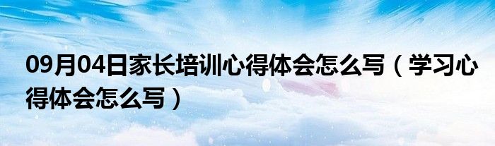 09月04日家长培训心得体会怎么写（学习心得体会怎么写）