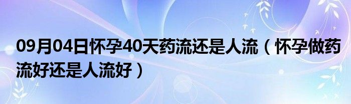 09月04日怀孕40天药流还是人流（怀孕做药流好还是人流好）