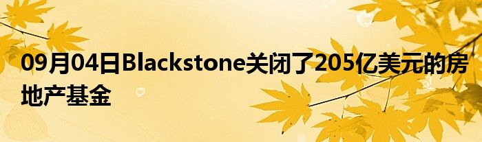 09月04日Blackstone关闭了205亿美元的房地产基金