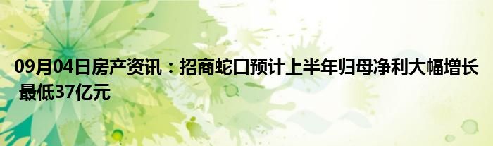 09月04日房产资讯：招商蛇口预计上半年归母净利大幅增长 最低37亿元