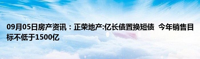 09月05日房产资讯：正荣地产:亿长债置换短债  今年销售目标不低于1500亿