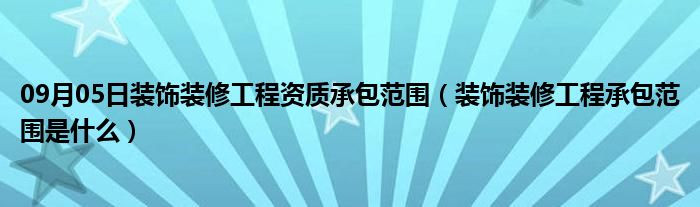 09月05日装饰装修工程资质承包范围（装饰装修工程承包范围是什么）