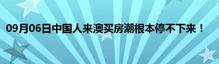 09月06日中国人来澳买房潮根本停不下来！