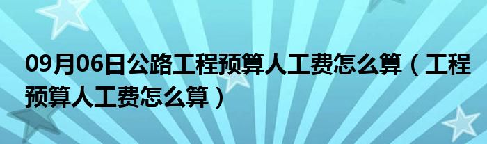 09月06日公路工程预算人工费怎么算（工程预算人工费怎么算）