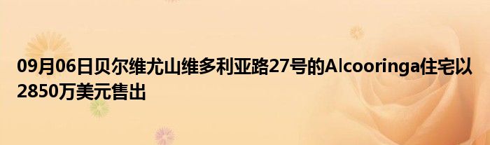 09月06日贝尔维尤山维多利亚路27号的Alcooringa住宅以2850万美元售出