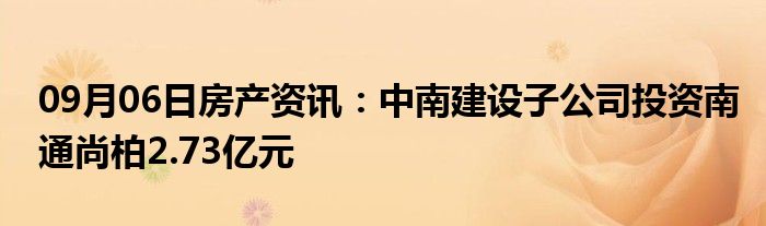 09月06日房产资讯：中南建设子公司投资南通尚柏2.73亿元