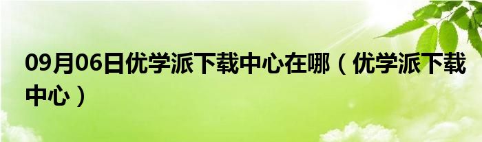 09月06日优学派下载中心在哪（优学派下载中心）