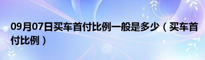 09月07日买车首付比例一般是多少（买车首付比例）