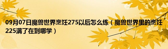 09月07日魔兽世界烹饪275以后怎么练（魔兽世界里的烹饪225满了在到哪学）