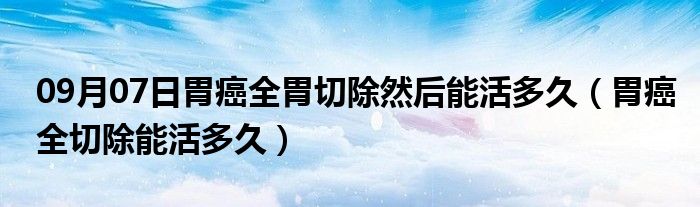 09月07日胃癌全胃切除然后能活多久（胃癌全切除能活多久）