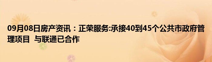 09月08日房产资讯：正荣服务:承接40到45个公共市政府管理项目  与联通已合作