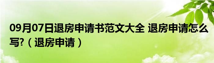 09月07日退房申请书范文大全 退房申请怎么写?（退房申请）