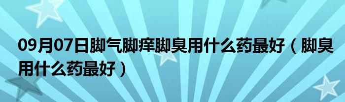 09月07日脚气脚痒脚臭用什么药最好（脚臭用什么药最好）