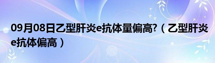 09月08日乙型肝炎e抗体量偏高?（乙型肝炎e抗体偏高）