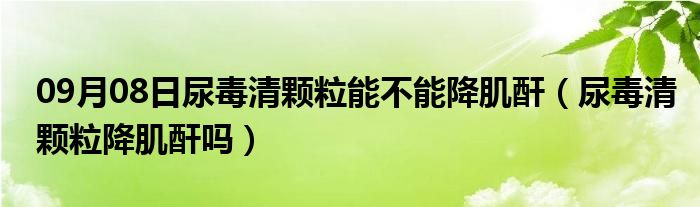 09月08日尿毒清颗粒能不能降肌酐（尿毒清颗粒降肌酐吗）