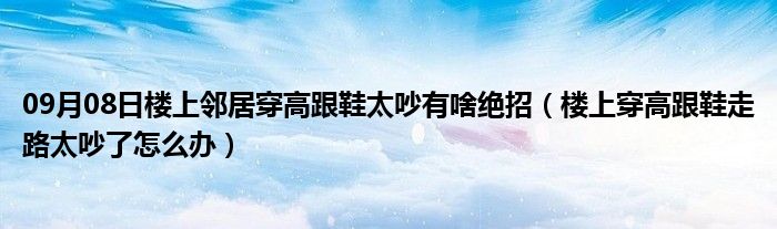 09月08日楼上邻居穿高跟鞋太吵有啥绝招（楼上穿高跟鞋走路太吵了怎么办）