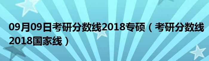 09月09日考研分数线2018专硕（考研分数线2018国家线）