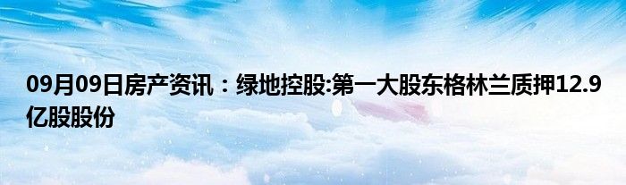 09月09日房产资讯：绿地控股:第一大股东格林兰质押12.9亿股股份