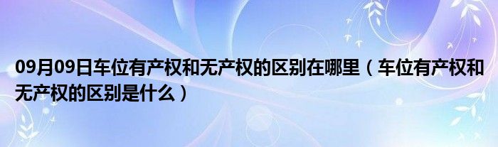 09月09日车位有产权和无产权的区别在哪里（车位有产权和无产权的区别是什么）