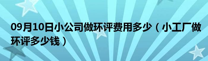 09月10日小公司做环评费用多少（小工厂做环评多少钱）