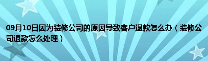 09月10日因为装修公司的原因导致客户退款怎么办（装修公司退款怎么处理）