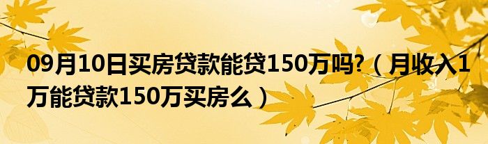 09月10日买房贷款能贷150万吗?（月收入1万能贷款150万买房么）