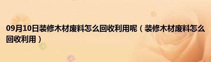 09月10日装修木材废料怎么回收利用呢（装修木材废料怎么回收利用）