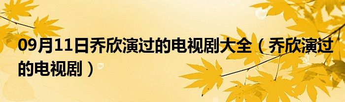 09月11日乔欣演过的电视剧大全（乔欣演过的电视剧）