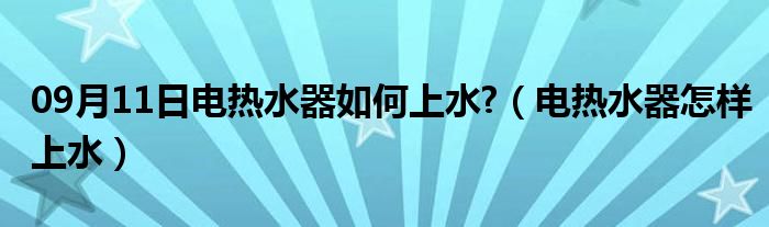 09月11日电热水器如何上水?（电热水器怎样上水）