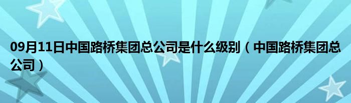 09月11日中国路桥集团总公司是什么级别（中国路桥集团总公司）