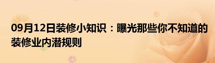 09月12日装修小知识：曝光那些你不知道的装修业内潜规则